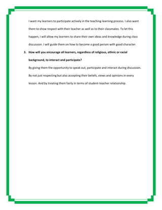 I want my learners to participate actively in the teaching-learning process. I also want
them to show respect with their teacher as well as to their classmates. To let this
happen, I will allow my learners to share their own ideas and knowledge during class
discussion. I will guide them on how to become a good person with good character.
3. How will you encourage all learners, regardless of religious, ethnic or racial
background, to interact and participate?
By giving them the opportunity to speak out, participate and interact during discussion.
By not just respecting but also accepting their beliefs, views and opinions in every
lesson. And by treating them fairly in terms of student-teacher relationship.
 