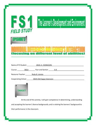 _____________________________________________________________________________________
Name of FS Student __________ARJEL A. DIONGSON__________________________________
Course ________BSEd_______ Year and Section ______II-A_____________________________
Resource Teacher _______Ruby B. Jonota____________________________________________
Cooperating School _______SNHS-Old Sagay Extension_________________________________
At the end of this activity, I will gain competence in determining, understanding
and accepting the learners’ diverse backgrounds; and in relating the learners’ background to
their performance in the classroom.
TARGET
 