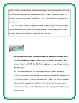 can also answer complex problems independently. However, low-achieving learners can’t easily
answer complex problems unless guided by their teacher. They are hesitated to answer the
questions because they don’t want to be laughed by their classmates if they cannot derive the
correct answer.
As I observed, the teacher uses different methods in addressing the learning needs of her
learners. Methods as using visual aids like laptop and manila paper; giving/conducting group
activities; Q and A method to ensure the learning of the learners.
1. Did your observation match the information given by the teacher? Were you able to
correctly identify who among the students performed well and who did not? What
behavior helped you identify them? (volunteering to answer, responding to teacher’s
directions, etc.)
Yes, I was able to identify the well-performing students and the less-performing
students. Students who performed well usually volunteer to answer and always respond
to their teacher during the teaching-learning process. They are very attentive during the
discussion. Whereas students who did not performed well were always shy to share
their ideas because they are afraid that their classmates will laugh at them if they can’t
answer correctly.
ANALYSIS
 