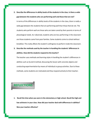 2. Describe the differences in ability levels of the students in the class. Is there a wide
gap between the students who are performing well and those that are not?
In terms of the differences in ability levels of the students in the class, there is really a
wide gap between the students that are performing well than those that do not. The
students who perform well are those who are taken cared by their parents in terms of
physiological needs. As I observed, students who are less-performing in the classroom
are those students came from poor families. Some students come to school without
breakfast. This really affects the student’s willingness to perform inside the classroom.
3. Describe the methods used by the teacher in handling the students’ differences in
abilities. How did the students respond to the teacher?
The teacher uses methods and learning styles in handling the student’s differences in
abilities such as Q and A method, discussing the lesson with concrete objects and
conducting experimentation by means of individual or group activities. Due to these
methods, some students are motivated and they respond actively to their teacher.
1. Recall the time when you were in the elementary or high school. Recall the high and
low achievers in your class. How did your teacher deal with differences in abilities?
Was your teacher effective?
REFLECTIONS
 