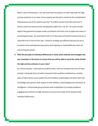 When I was in Elementary, I can still recall how my teacher in math help both the high
and low achievers in our class. Every student was forced to memorize the multiplication
table because one of his policies was that “A student cannot enter the classroom if
he/she could not memorize the multiplication table from 1 to 10”. He used concrete
objects like geometrical shapes made up of blocks and fruits such as apple and melon in
presenting the topic. He used these fruits in his discussion of fractions wherein he let us
sliced the fruit in front of the class. I think his strategy was effective because he let us
involved in the teaching-learning process and of giving us responsibility by means of
memorizing the lesson.
2. With the principle of individual differences in mind, what methods and strategies will
you remember in the future to ensure that you will be able to meet the needs of both
the high and low achievers in your class?
As a future teacher, I will treat my students fairly. I will not compare each one of them.
Instead, I will guide them to build a classroom that could be considered as a market
place of ideas where every student has the freedom to participate and share their own
knowledge and opinions with respect to their abilities, social backgrounds and levels of
intelligence. I will provide group activities with simple/basic to complex problems
engaging low achievers to high achievers to ensure the needs of the students with
individual differences.
 