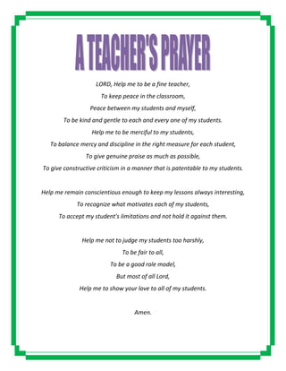 LORD, Help me to be a fine teacher,
To keep peace in the classroom,
Peace between my students and myself,
To be kind and gentle to each and every one of my students.
Help me to be merciful to my students,
To balance mercy and discipline in the right measure for each student,
To give genuine praise as much as possible,
To give constructive criticism in a manner that is patentable to my students.
Help me remain conscientious enough to keep my lessons always interesting,
To recognize what motivates each of my students,
To accept my student's limitations and not hold it against them.
Help me not to judge my students too harshly,
To be fair to all,
To be a good role model,
But most of all Lord,
Help me to show your love to all of my students.
Amen.
 