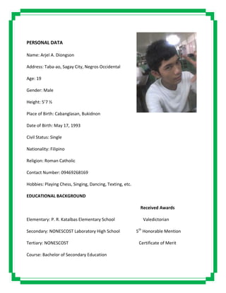 PERSONAL DATA
Name: Arjel A. Diongson
Address: Taba-ao, Sagay City, Negros Occidental
Age: 19
Gender: Male
Height: 5’7 ½
Place of Birth: Cabanglasan, Bukidnon
Date of Birth: May 17, 1993
Civil Status: Single
Nationality: Filipino
Religion: Roman Catholic
Contact Number: 09469268169
Hobbies: Playing Chess, Singing, Dancing, Texting, etc.
EDUCATIONAL BACKGROUND
Received Awards
Elementary: P. R. Katalbas Elementary School Valedictorian
Secondary: NONESCOST Laboratory High School 5th
Honorable Mention
Tertiary: NONESCOST Certificate of Merit
Course: Bachelor of Secondary Education
 