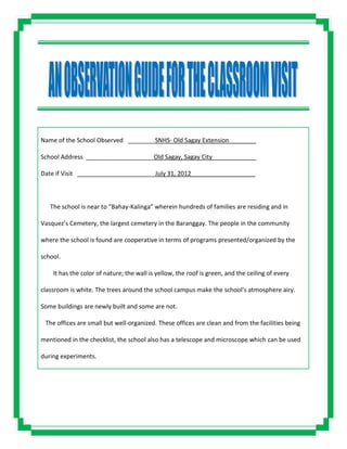 Name of the School Observed ________SNHS- Old Sagay Extension________
School Address ____________________Old Sagay, Sagay City_____________
Date if Visit _______________________July 31, 2012___________________
The school is near to “Bahay-Kalinga” wherein hundreds of families are residing and in
Vasquez’s Cemetery, the largest cemetery in the Baranggay. The people in the community
where the school is found are cooperative in terms of programs presented/organized by the
school.
It has the color of nature; the wall is yellow, the roof is green, and the ceiling of every
classroom is white. The trees around the school campus make the school’s atmosphere airy.
Some buildings are newly built and some are not.
The offices are small but well-organized. These offices are clean and from the facilities being
mentioned in the checklist, the school also has a telescope and microscope which can be used
during experiments.
 