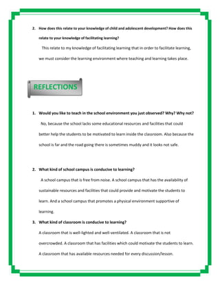 2. How does this relate to your knowledge of child and adolescent development? How does this
relate to your knowledge of facilitating learning?
This relate to my knowledge of facilitating learning that in order to facilitate learning,
we must consider the learning environment where teaching and learning takes place.
1. Would you like to teach in the school environment you just observed? Why? Why not?
No, because the school lacks some educational resources and facilities that could
better help the students to be motivated to learn inside the classroom. Also because the
school is far and the road going there is sometimes muddy and it looks not safe.
2. What kind of school campus is conducive to learning?
A school campus that is free from noise. A school campus that has the availability of
sustainable resources and facilities that could provide and motivate the students to
learn. And a school campus that promotes a physical environment supportive of
learning.
3. What kind of classroom is conducive to learning?
A classroom that is well-lighted and well-ventilated. A classroom that is not
overcrowded. A classroom that has facilities which could motivate the students to learn.
A classroom that has available resources needed for every discussion/lesson.
REFLECTIONS
 