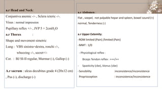 a.r Head and Neck:
Conjuntiva anemic -/- , Sclera icteric -/-.
Visus : normal impression
Pupillary reflex +/- , JVP 5 + 2cmH2O
a.r Thorax :
Shape and movement simetric
Lung : VBS sinistra=dextra, ronchi -/-,
wheezing -/-, secret+/-
Cor. : BJ SI-II regular, Murmur (-), Gallop (-)
A.r sacrum : ulcus decubitus grade 4 (20x12 cm)
, Pus (-), discharge (-)
a.r Abdomen :
Flat , soepel, not palpable hepar and spleen, bowel sound (+)
normal, Tenderness (-)
a.r Upper Extemity:
-ROM limited (Pain) /limited (Pain)
-MMT : 1/0
- Physiological reflex :
Biceps Tendon reflex : +++/++
- Spasticity (cbe), klonus (cbe)
-Sensibility :inconsistence/inconsistence
Proprioception : inconsistence/inconsistence
 
