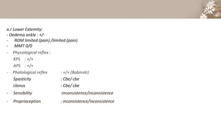 a.r Lower Extemity:
- Oedema ankle : +/-
- ROM limited (pain) /limited (pain)
- MMT 0/0
- Physiological reflex :
KPS : +/+
APS : +/+
- Phatological reflex : +/+ (Babinski)
Spasticity : Cbe/ cbe
clonus : Cbe/ cbe
- Sensibility :inconsistence/inconsistence
- Proprioception : inconsistence/inconsistence
 