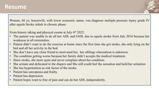 Resume
Women, 68 yo, housewife, with lower economic status, was diagnose multiple pressure injury grade IV
after squele Stroke infark in chronic phase:
From history taking and physical exams at July 6th 2022:
• The patient was unable to do all her ADL and IADL due to squele stroke from July 2016 because her
weakness in all extremities.
• Patient didn’t want to do the exercise at home since the first time she got stroke, she only lying on the
bed and all her activity in the bed.
• She don’t have any close friend to motivated her, her siblings whereabout is unknown.
• The condition getting worse because her family didn’t accepts the medical treatment.
• Since stroke, she more quite and never complain about her condition.
• She urinate and defecated in the diapers and She still could feel the sensation and hold her urination.
• She has hypertention as risk factor of the stroke.
• Patient has sarcopenia and frailty.
• Patient has depression.
• Patient hopes want to free of pain and can do her ADL independently.
 