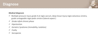 Diagnose
Medical diagnosis
 Multiple pressure injury grade 4 at regio sacrum, deep tissue injury regio calcaneus sinistra,
grade unstageable regio pedis sinistra (lateral aspect )
 Stroke infark chronic phase
 Hipertention
 Geriatric Syndrome (Immobility, Isolation)
 Frailty
 Sarcopenia
 