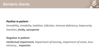 Geriatric Giants
Positive in patient :
Immobility, Instability, Isolation, Infection, Immune deficiency, Impecunity,
Inanition, frailty, sarcopenia.
Negative in patient :
Intellectual impairment, Impairment of hearing, impairment of vision, Inco
ntinency, , Impaction
 
