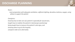 DISCHARGE PLANNING
Room :
room preparation with adequate ventilation, sufficient lighting, decubitus mattress, oxygen, using
pillow to support the patient
Caregivers:
knowing how to take care of a patient’s especially for wound care,
taught how to mobilize the patient in bed (proper positioning)
being taught how to measure the patient's vital signs, and
knowing when to go to the hospital,
caregivers take turns alternately
 
