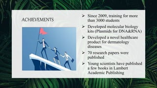 ACHIEVEMENTS
 Since 2009, training for more
than 3000 students
 Developed molecular biology
kits (Plasmids for DNA&RNA)
 Developed a novel healthcare
product for dermatology
diseases
 70 research papers were
published
 Young scientists have published
a few books in Lambert
Academic Publishing
 