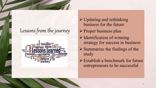Lessons from the journey
 Updating and rethinking
business for the future
 Proper business plan
 Identification of winning
strategy for success in business
 Summarize the findings of the
study
 Establish a benchmark for future
entrepreneurs to be successful
14
 
