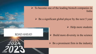 ROAD AHEAD
 To become one of the leading biotech companies in
India
 Be a significant global player by the next 5 year
 Help more students
 Build more diversity in the science
 Be a prominent firm in the industry
 