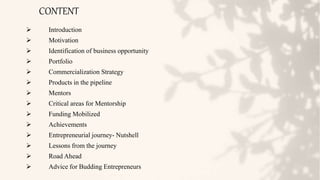 CONTENT
 Introduction
 Motivation
 Identification of business opportunity
 Portfolio
 Commercialization Strategy
 Products in the pipeline
 Mentors
 Critical areas for Mentorship
 Funding Mobilized
 Achievements
 Entrepreneurial journey- Nutshell
 Lessons from the journey
 Road Ahead
 Advice for Budding Entrepreneurs
 