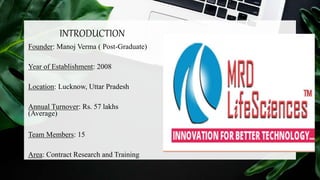 INTRODUCTION
Founder: Manoj Verma ( Post-Graduate)
Year of Establishment: 2008
Location: Lucknow, Uttar Pradesh
Annual Turnover: Rs. 57 lakhs
(Average)
Team Members: 15
Area: Contract Research and Training
 