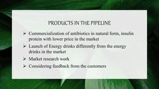 PRODUCTS IN THE PIPELINE
 Commercialization of antibiotics in natural form, insulin
protein with lower price in the market
 Launch of Energy drinks differently from the energy
drinks in the market
 Market research work
 Considering feedback from the customers
 