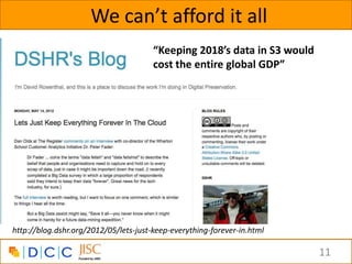 We can’t afford it all
                                       “Keeping 2018’s data in S3 would
                                       cost the entire global GDP”




http://blog.dshr.org/2012/05/lets-just-keep-everything-forever-in.html

                                                                          11
 