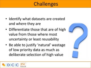 Challenges

• Identify what datasets are created
  and where they are
• Differentiate those that are of high
  value from those where most
  uncertainty or least reusability
• Be able to justify ‘natural’ wastage
  of low priority data as much as
  deliberate selection of high value
 