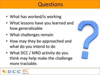 Questions
• What has worked/is working
• What lessons have you learned and
  how generalisable
• What challenges remain
• How may they be approached and
  what do you intend to do
• What DCC / MRD activity do you
  think may help make the challenge
  more tractable.
 