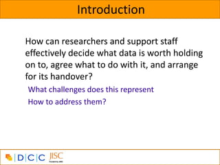 Introduction

How can researchers and support staff
effectively decide what data is worth holding
on to, agree what to do with it, and arrange
for its handover?
What challenges does this represent
How to address them?
 