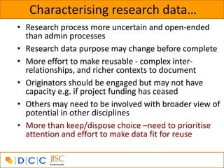 Characterising research data…
• Research process more uncertain and open-ended
  than admin processes
• Research data purpose may change before complete
• More effort to make reusable - complex inter-
  relationships, and richer contexts to document
• Originators should be engaged but may not have
  capacity e.g. if project funding has ceased
• Others may need to be involved with broader view of
  potential in other disciplines
• More than keep/dispose choice –need to prioritise
  attention and effort to make data fit for reuse
 