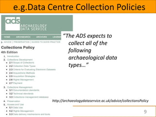 e.g.Data Centre Collection Policies

                “The ADS expects to
                  collect all of the
                  following
                  archaeological data
                  types…”




          http://archaeologydataservice.ac.uk/advice/collectionsPolicy

                                                                   9
 