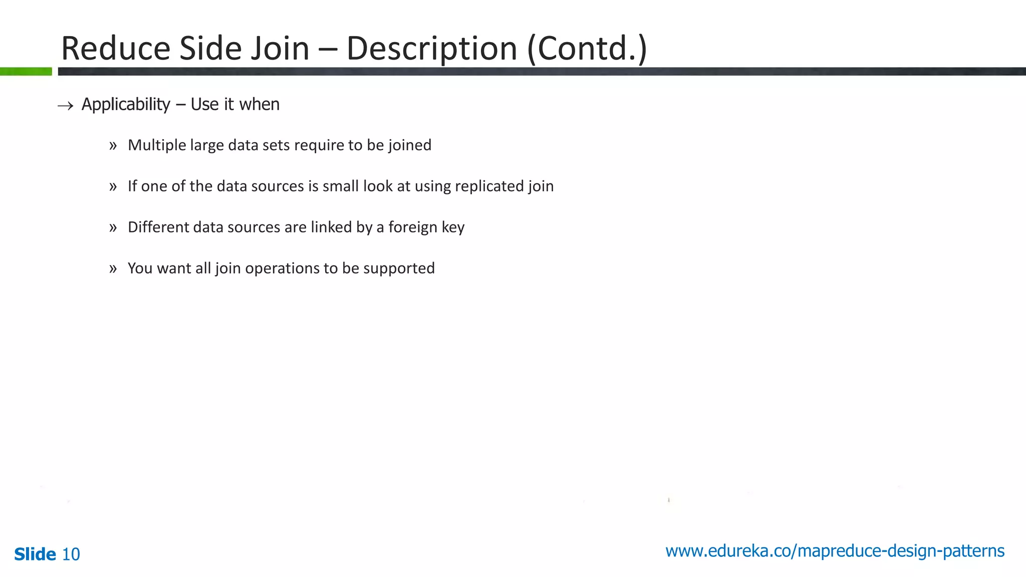 Slide 10 www.edureka.co/mapreduce-design-patterns
Reduce Side Join – Description (Contd.)
 Applicability – Use it when
» Multiple large data sets require to be joined
» If one of the data sources is small look at using replicated join
» Different data sources are linked by a foreign key
» You want all join operations to be supported
 