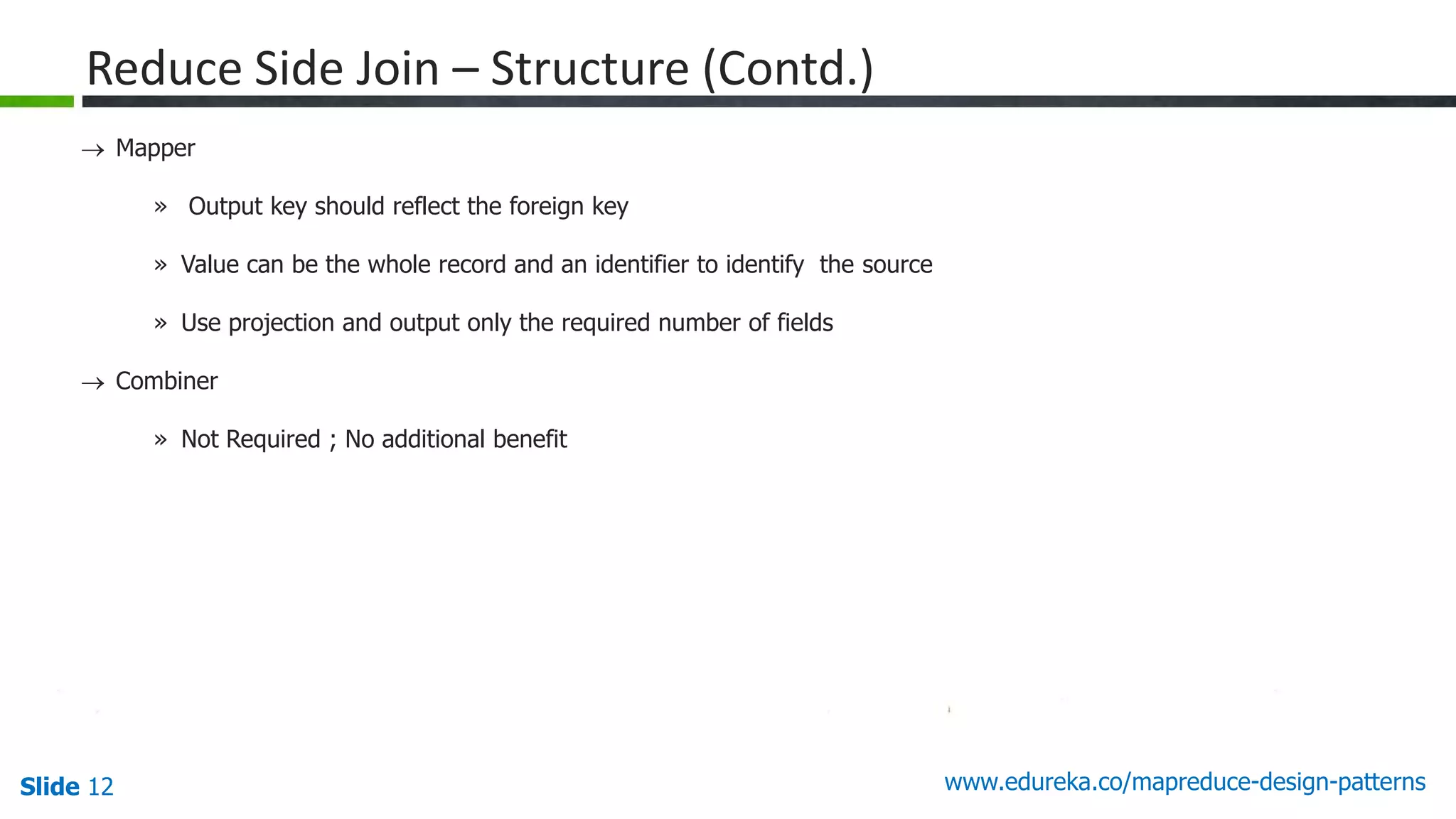 Slide 12 www.edureka.co/mapreduce-design-patterns
Reduce Side Join – Structure (Contd.)
 Mapper
» Output key should reflect the foreign key
» Value can be the whole record and an identifier to identify the source
» Use projection and output only the required number of fields
 Combiner
» Not Required ; No additional benefit
 
