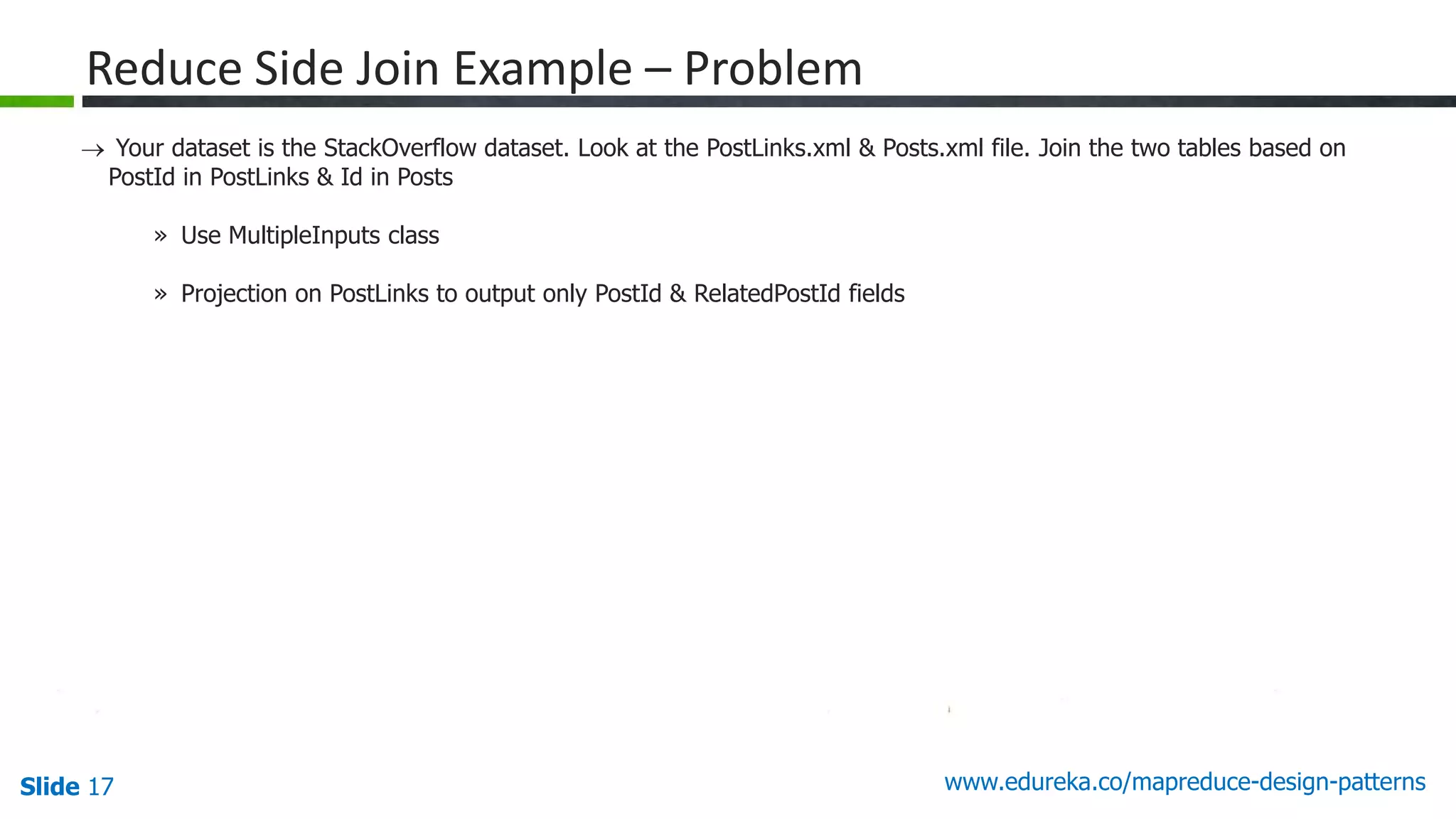 Slide 17 www.edureka.co/mapreduce-design-patterns
Reduce Side Join Example – Problem
 Your dataset is the StackOverflow dataset. Look at the PostLinks.xml & Posts.xml file. Join the two tables based on
PostId in PostLinks & Id in Posts
» Use MultipleInputs class
» Projection on PostLinks to output only PostId & RelatedPostId fields
 