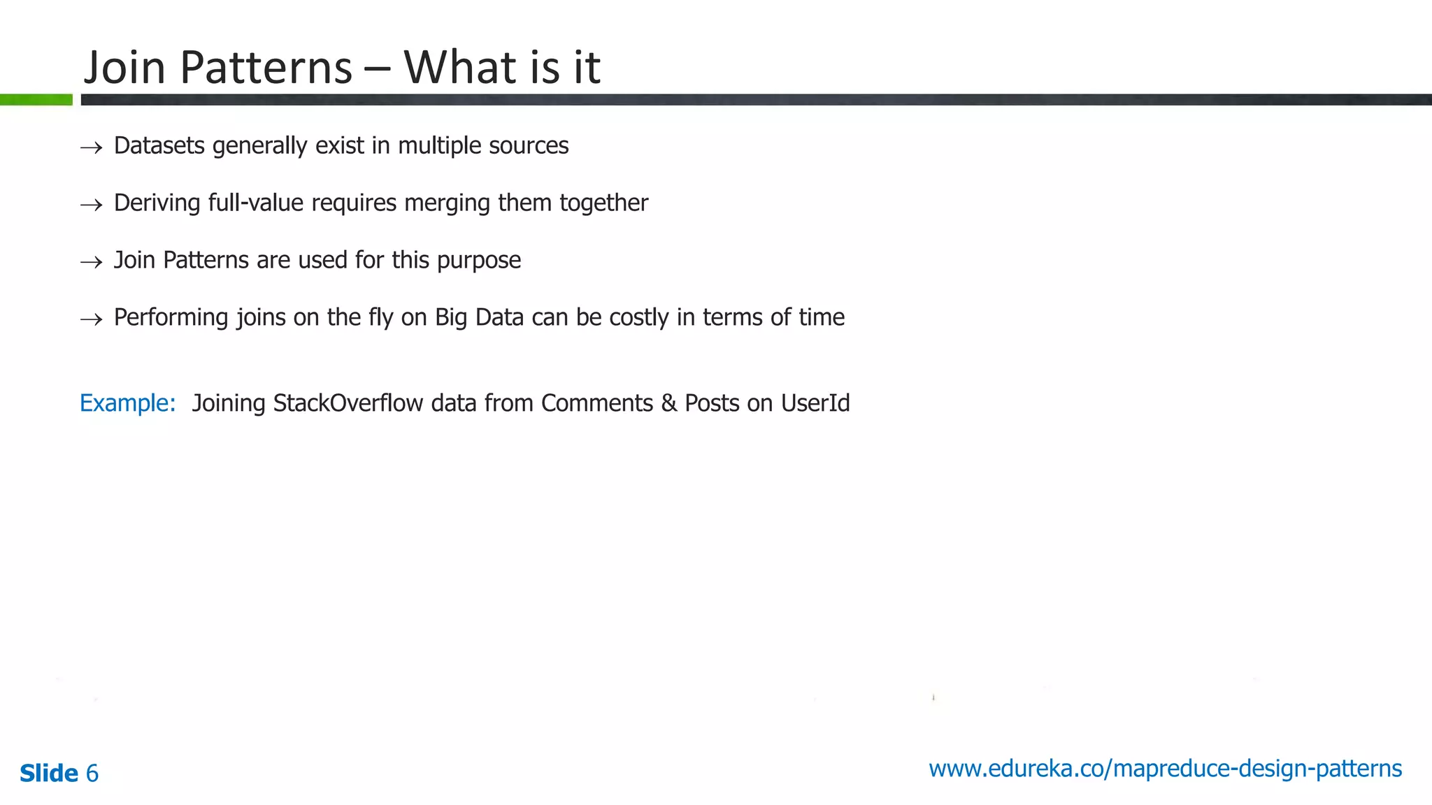Slide 6 www.edureka.co/mapreduce-design-patterns
Join Patterns – What is it
 Datasets generally exist in multiple sources
 Deriving full-value requires merging them together
 Join Patterns are used for this purpose
 Performing joins on the fly on Big Data can be costly in terms of time
Example: Joining StackOverflow data from Comments & Posts on UserId
 