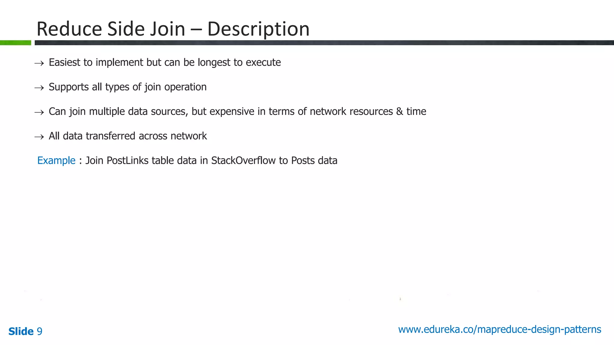Slide 9 www.edureka.co/mapreduce-design-patterns
Reduce Side Join – Description
 Easiest to implement but can be longest to execute
 Supports all types of join operation
 Can join multiple data sources, but expensive in terms of network resources & time
 All data transferred across network
Example : Join PostLinks table data in StackOverflow to Posts data
 
