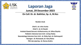 Laporan Jaga
Jumat, 29 Desember 2023
On Call: Dr. dr. Bakhtiar, Sp. A, M.Kes
Residen Anak
Chief 1: dr. Infra Yunita
Chief 2 : dr. Sri Rezeki
Instalasi Gawat Darurat: dr.Khairunnisa, dr. Villna Chyntia
Pediatric Intensive Care Unit : dr.Ayu Rezky
Neonatology Intensive Care Unit : dr. Rizky Fajri, dr. Rahmayanti
Ruangan : dr. Rismawati, dr. Vany Netza
POC dan jejaring : dr. Ronny Andria
 