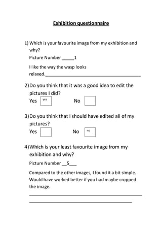 Exhibition questionnaire
1) Which is your favourite image from my exhibition and
why?
2)Do you think that it was a good idea to edit the
pictures I did?
Yes No
3)Do you think that I should have edited all of my
pictures?
Yes No
4)Which is your least favourite image from my
exhibition and why?
Picture Number _____1
I like the way the wasp looks
relaxed._______________________________________
______________________________________________
______
yes
no
Picture Number __5___
Compared to the other images, I found it a bit simple.
Would have worked better if you had maybe cropped
the image.
______________________________________________
__________________________________________
 
