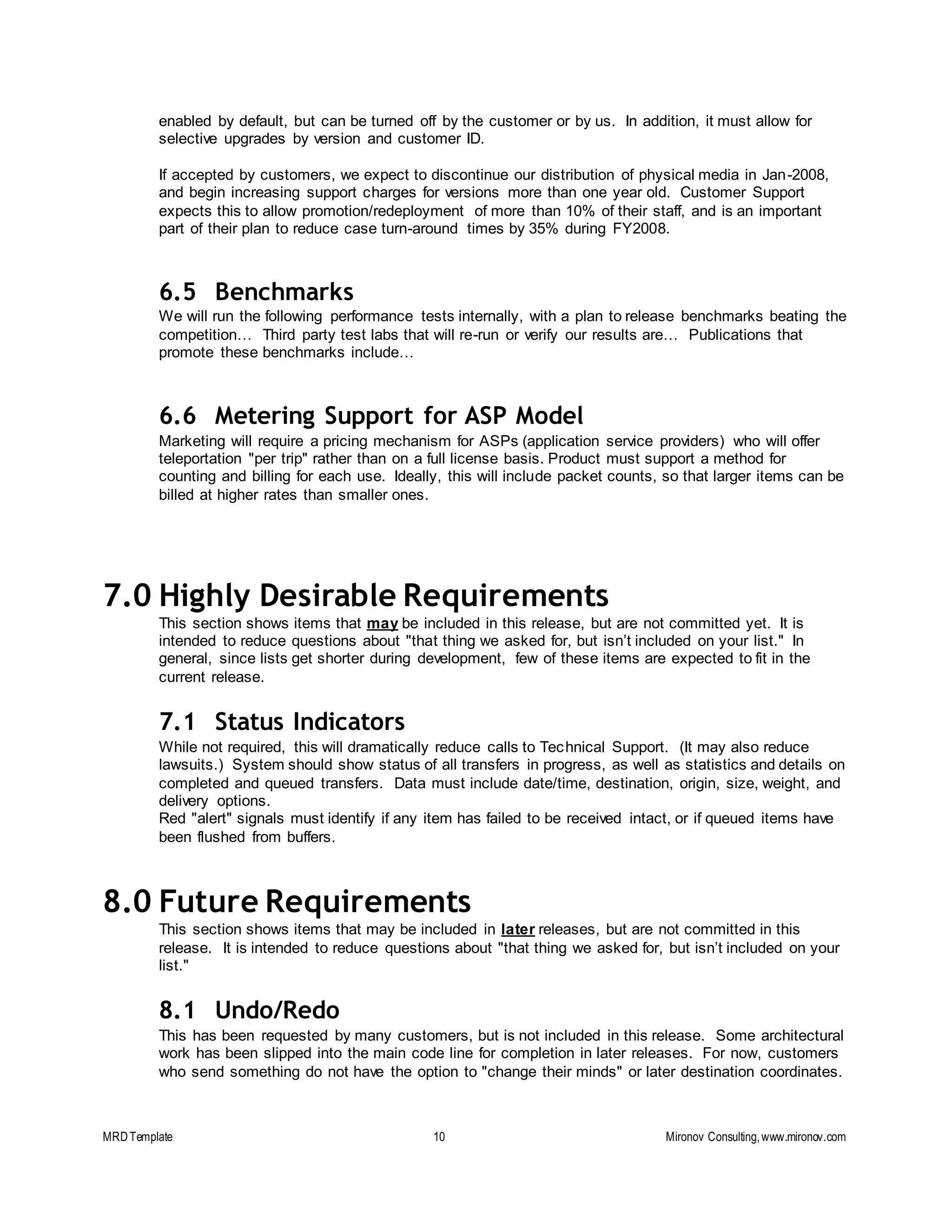 MRDTemplate 10 Mironov Consulting,www.mironov.com
enabled by default, but can be turned off by the customer or by us. In addition, it must allow for
selective upgrades by version and customer ID.
If accepted by customers, we expect to discontinue our distribution of physical media in Jan-2008,
and begin increasing support charges for versions more than one year old. Customer Support
expects this to allow promotion/redeployment of more than 10% of their staff, and is an important
part of their plan to reduce case turn-around times by 35% during FY2008.
6.5 Benchmarks
We will run the following performance tests internally, with a plan to release benchmarks beating the
competition… Third party test labs that will re-run or verify our results are… Publications that
promote these benchmarks include…
6.6 Metering Support for ASP Model
Marketing will require a pricing mechanism for ASPs (application service providers) who will offer
teleportation "per trip" rather than on a full license basis. Product must support a method for
counting and billing for each use. Ideally, this will include packet counts, so that larger items can be
billed at higher rates than smaller ones.
7.0 Highly Desirable Requirements
This section shows items that may be included in this release, but are not committed yet. It is
intended to reduce questions about "that thing we asked for, but isn’t included on your list." In
general, since lists get shorter during development, few of these items are expected to fit in the
current release.
7.1 Status Indicators
While not required, this will dramatically reduce calls to Technical Support. (It may also reduce
lawsuits.) System should show status of all transfers in progress, as well as statistics and details on
completed and queued transfers. Data must include date/time, destination, origin, size, weight, and
delivery options.
Red "alert" signals must identify if any item has failed to be received intact, or if queued items have
been flushed from buffers.
8.0 Future Requirements
This section shows items that may be included in later releases, but are not committed in this
release. It is intended to reduce questions about "that thing we asked for, but isn’t included on your
list."
8.1 Undo/Redo
This has been requested by many customers, but is not included in this release. Some architectural
work has been slipped into the main code line for completion in later releases. For now, customers
who send something do not have the option to "change their minds" or later destination coordinates.
 