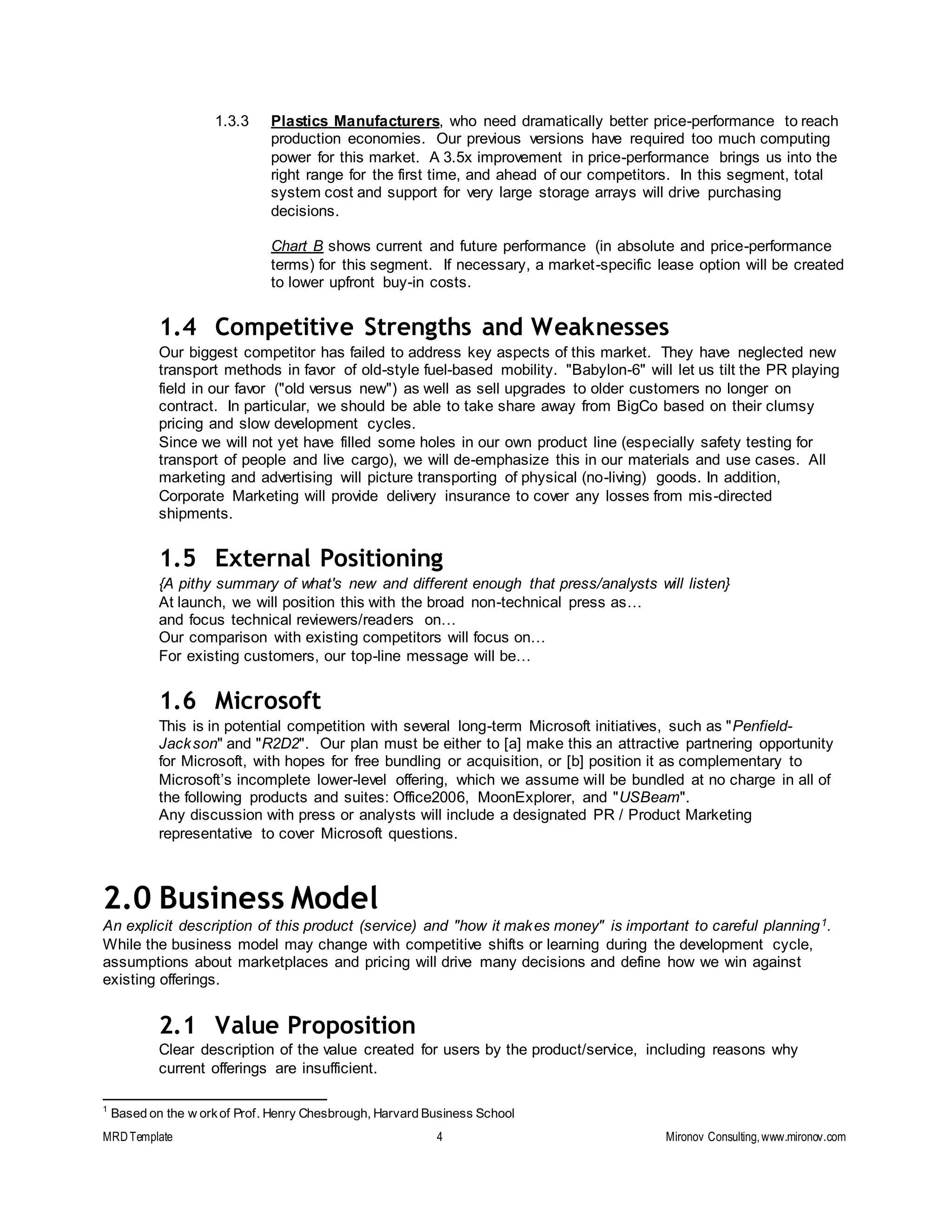 MRDTemplate 4 Mironov Consulting,www.mironov.com
1.3.3 Plastics Manufacturers, who need dramatically better price-performance to reach
production economies. Our previous versions have required too much computing
power for this market. A 3.5x improvement in price-performance brings us into the
right range for the first time, and ahead of our competitors. In this segment, total
system cost and support for very large storage arrays will drive purchasing
decisions.
Chart B shows current and future performance (in absolute and price-performance
terms) for this segment. If necessary, a market-specific lease option will be created
to lower upfront buy-in costs.
1.4 Competitive Strengths and Weaknesses
Our biggest competitor has failed to address key aspects of this market. They have neglected new
transport methods in favor of old-style fuel-based mobility. "Babylon-6" will let us tilt the PR playing
field in our favor ("old versus new") as well as sell upgrades to older customers no longer on
contract. In particular, we should be able to take share away from BigCo based on their clumsy
pricing and slow development cycles.
Since we will not yet have filled some holes in our own product line (especially safety testing for
transport of people and live cargo), we will de-emphasize this in our materials and use cases. All
marketing and advertising will picture transporting of physical (no-living) goods. In addition,
Corporate Marketing will provide delivery insurance to cover any losses from mis-directed
shipments.
1.5 External Positioning
{A pithy summary of what's new and different enough that press/analysts will listen}
At launch, we will position this with the broad non-technical press as…
and focus technical reviewers/readers on…
Our comparison with existing competitors will focus on…
For existing customers, our top-line message will be…
1.6 Microsoft
This is in potential competition with several long-term Microsoft initiatives, such as "Penfield-
Jackson" and "R2D2". Our plan must be either to [a] make this an attractive partnering opportunity
for Microsoft, with hopes for free bundling or acquisition, or [b] position it as complementary to
Microsoft’s incomplete lower-level offering, which we assume will be bundled at no charge in all of
the following products and suites: Office2006, MoonExplorer, and "USBeam".
Any discussion with press or analysts will include a designated PR / Product Marketing
representative to cover Microsoft questions.
2.0 Business Model
An explicit description of this product (service) and "how it makes money" is important to careful planning1.
While the business model may change with competitive shifts or learning during the development cycle,
assumptions about marketplaces and pricing will drive many decisions and define how we win against
existing offerings.
2.1 Value Proposition
Clear description of the value created for users by the product/service, including reasons why
current offerings are insufficient.
1
Based on the w orkof Prof. Henry Chesbrough, Harvard Business School
 