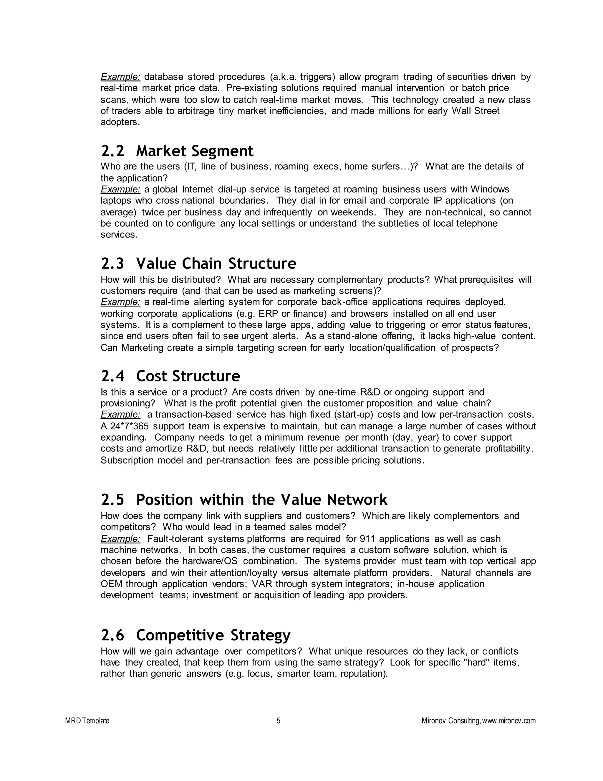 MRDTemplate 5 Mironov Consulting,www.mironov.com
Example: database stored procedures (a.k.a. triggers) allow program trading of securities driven by
real-time market price data. Pre-existing solutions required manual intervention or batch price
scans, which were too slow to catch real-time market moves. This technology created a new class
of traders able to arbitrage tiny market inefficiencies, and made millions for early Wall Street
adopters.
2.2 Market Segment
Who are the users (IT, line of business, roaming execs, home surfers…)? What are the details of
the application?
Example: a global Internet dial-up service is targeted at roaming business users with Windows
laptops who cross national boundaries. They dial in for email and corporate IP applications (on
average) twice per business day and infrequently on weekends. They are non-technical, so cannot
be counted on to configure any local settings or understand the subtleties of local telephone
services.
2.3 Value Chain Structure
How will this be distributed? What are necessary complementary products? What prerequisites will
customers require (and that can be used as marketing screens)?
Example: a real-time alerting system for corporate back-office applications requires deployed,
working corporate applications (e.g. ERP or finance) and browsers installed on all end user
systems. It is a complement to these large apps, adding value to triggering or error status features,
since end users often fail to see urgent alerts. As a stand-alone offering, it lacks high-value content.
Can Marketing create a simple targeting screen for early location/qualification of prospects?
2.4 Cost Structure
Is this a service or a product? Are costs driven by one-time R&D or ongoing support and
provisioning? What is the profit potential given the customer proposition and value chain?
Example: a transaction-based service has high fixed (start-up) costs and low per-transaction costs.
A 24*7*365 support team is expensive to maintain, but can manage a large number of cases without
expanding. Company needs to get a minimum revenue per month (day, year) to cover support
costs and amortize R&D, but needs relatively little per additional transaction to generate profitability.
Subscription model and per-transaction fees are possible pricing solutions.
2.5 Position within the Value Network
How does the company link with suppliers and customers? Which are likely complementors and
competitors? Who would lead in a teamed sales model?
Example: Fault-tolerant systems platforms are required for 911 applications as well as cash
machine networks. In both cases, the customer requires a custom software solution, which is
chosen before the hardware/OS combination. The systems provider must team with top vertical app
developers and win their attention/loyalty versus alternate platform providers. Natural channels are
OEM through application vendors; VAR through system integrators; in-house application
development teams; investment or acquisition of leading app providers.
2.6 Competitive Strategy
How will we gain advantage over competitors? What unique resources do they lack, or conflicts
have they created, that keep them from using the same strategy? Look for specific "hard" items,
rather than generic answers (e.g. focus, smarter team, reputation).
 