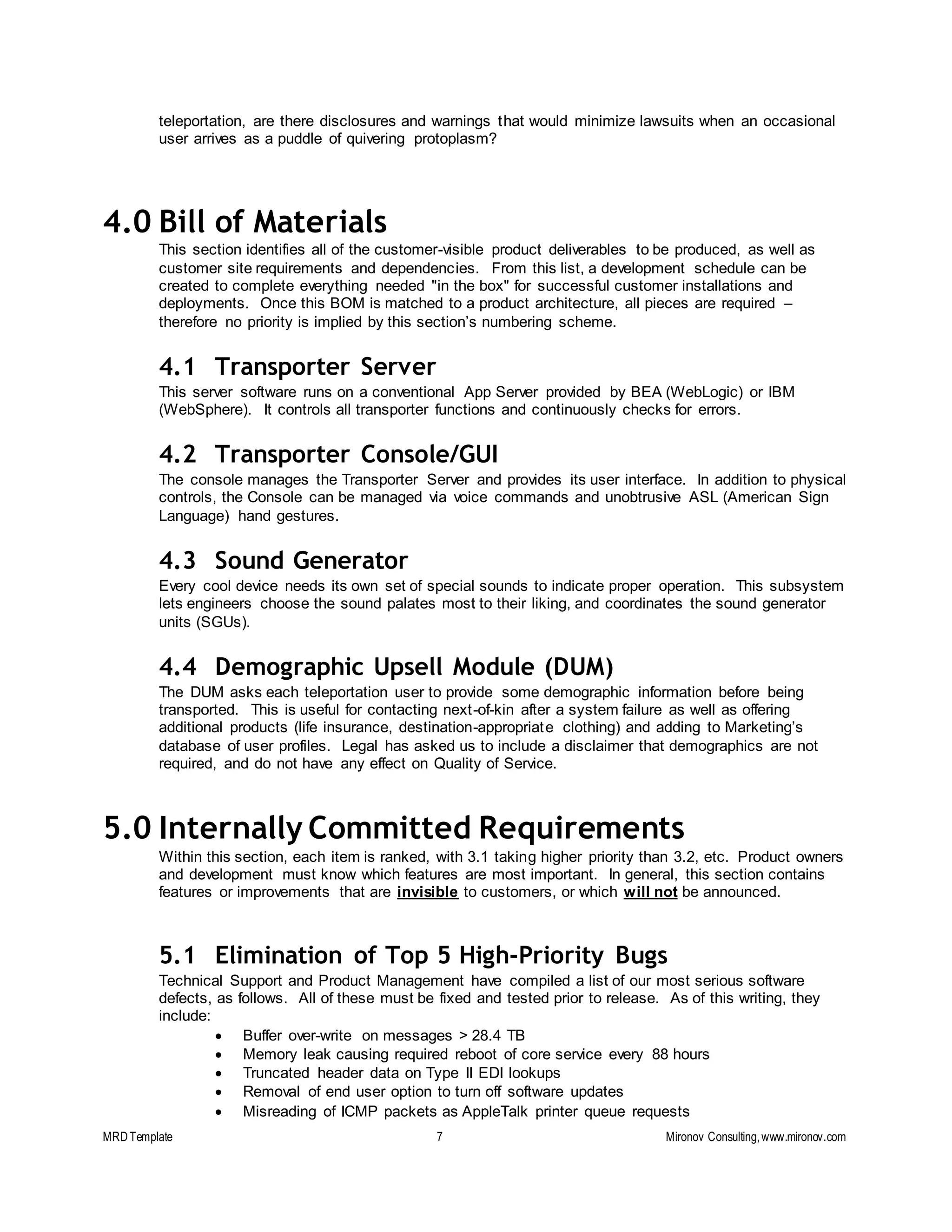 MRDTemplate 7 Mironov Consulting,www.mironov.com
teleportation, are there disclosures and warnings that would minimize lawsuits when an occasional
user arrives as a puddle of quivering protoplasm?
4.0 Bill of Materials
This section identifies all of the customer-visible product deliverables to be produced, as well as
customer site requirements and dependencies. From this list, a development schedule can be
created to complete everything needed "in the box" for successful customer installations and
deployments. Once this BOM is matched to a product architecture, all pieces are required –
therefore no priority is implied by this section’s numbering scheme.
4.1 Transporter Server
This server software runs on a conventional App Server provided by BEA (WebLogic) or IBM
(WebSphere). It controls all transporter functions and continuously checks for errors.
4.2 Transporter Console/GUI
The console manages the Transporter Server and provides its user interface. In addition to physical
controls, the Console can be managed via voice commands and unobtrusive ASL (American Sign
Language) hand gestures.
4.3 Sound Generator
Every cool device needs its own set of special sounds to indicate proper operation. This subsystem
lets engineers choose the sound palates most to their liking, and coordinates the sound generator
units (SGUs).
4.4 Demographic Upsell Module (DUM)
The DUM asks each teleportation user to provide some demographic information before being
transported. This is useful for contacting next-of-kin after a system failure as well as offering
additional products (life insurance, destination-appropriate clothing) and adding to Marketing’s
database of user profiles. Legal has asked us to include a disclaimer that demographics are not
required, and do not have any effect on Quality of Service.
5.0 Internally Committed Requirements
Within this section, each item is ranked, with 3.1 taking higher priority than 3.2, etc. Product owners
and development must know which features are most important. In general, this section contains
features or improvements that are invisible to customers, or which will not be announced.
5.1 Elimination of Top 5 High-Priority Bugs
Technical Support and Product Management have compiled a list of our most serious software
defects, as follows. All of these must be fixed and tested prior to release. As of this writing, they
include:
 Buffer over-write on messages > 28.4 TB
 Memory leak causing required reboot of core service every 88 hours
 Truncated header data on Type II EDI lookups
 Removal of end user option to turn off software updates
 Misreading of ICMP packets as AppleTalk printer queue requests
 