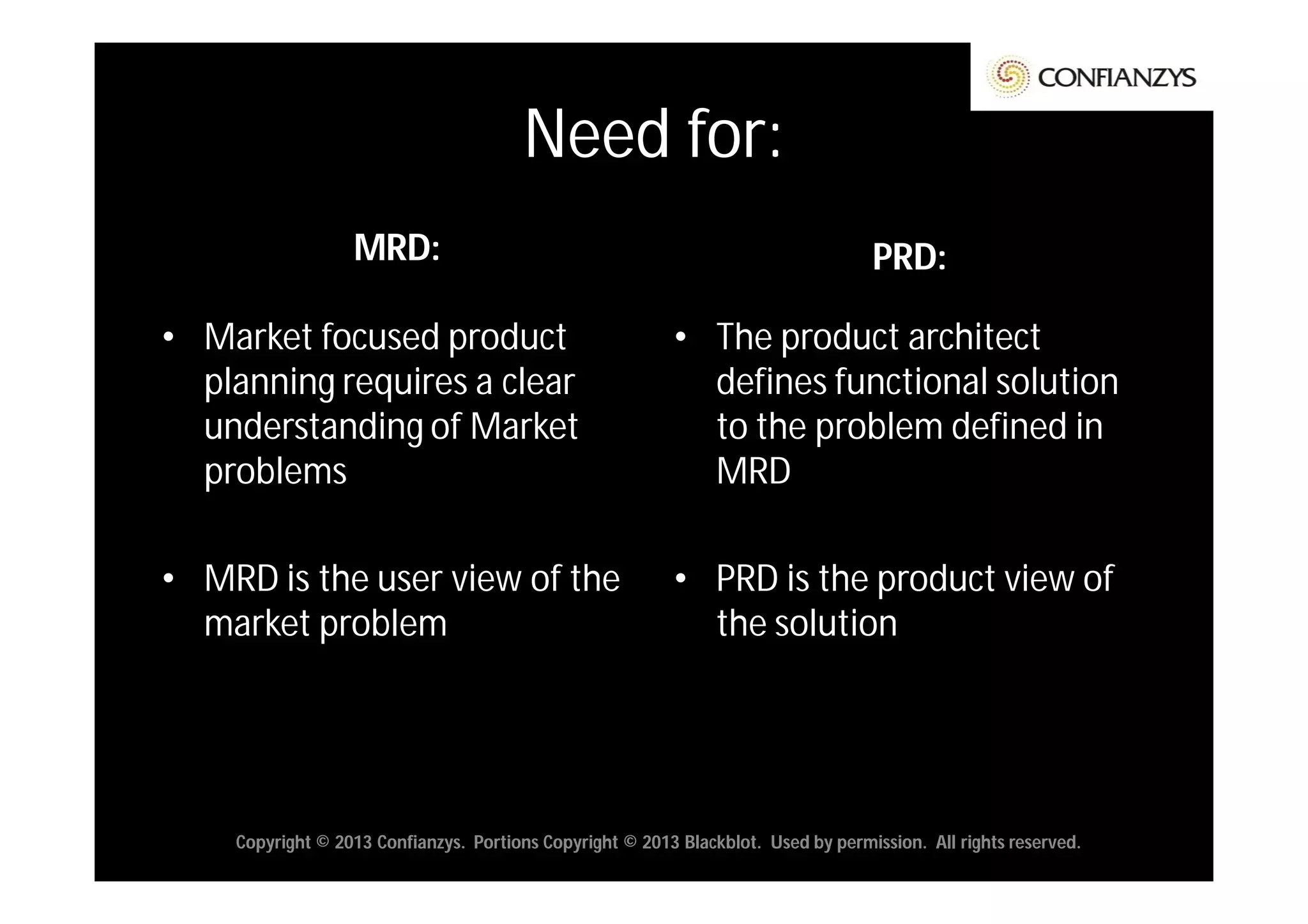 Need for:
                  MRD:                                                             PRD:

• Market focused product                                  • The product architect
  planning requires a clear                                 defines functional solution
  understanding of Market                                   to the problem defined in
  problems                                                  MRD

• MRD is the user view of the                             • PRD is the product view of
  market problem                                            the solution




    Copyright © 2013 Confianzys. Portions Copyright © 2013 Blackblot. Used by permission. All rights reserved.
 
