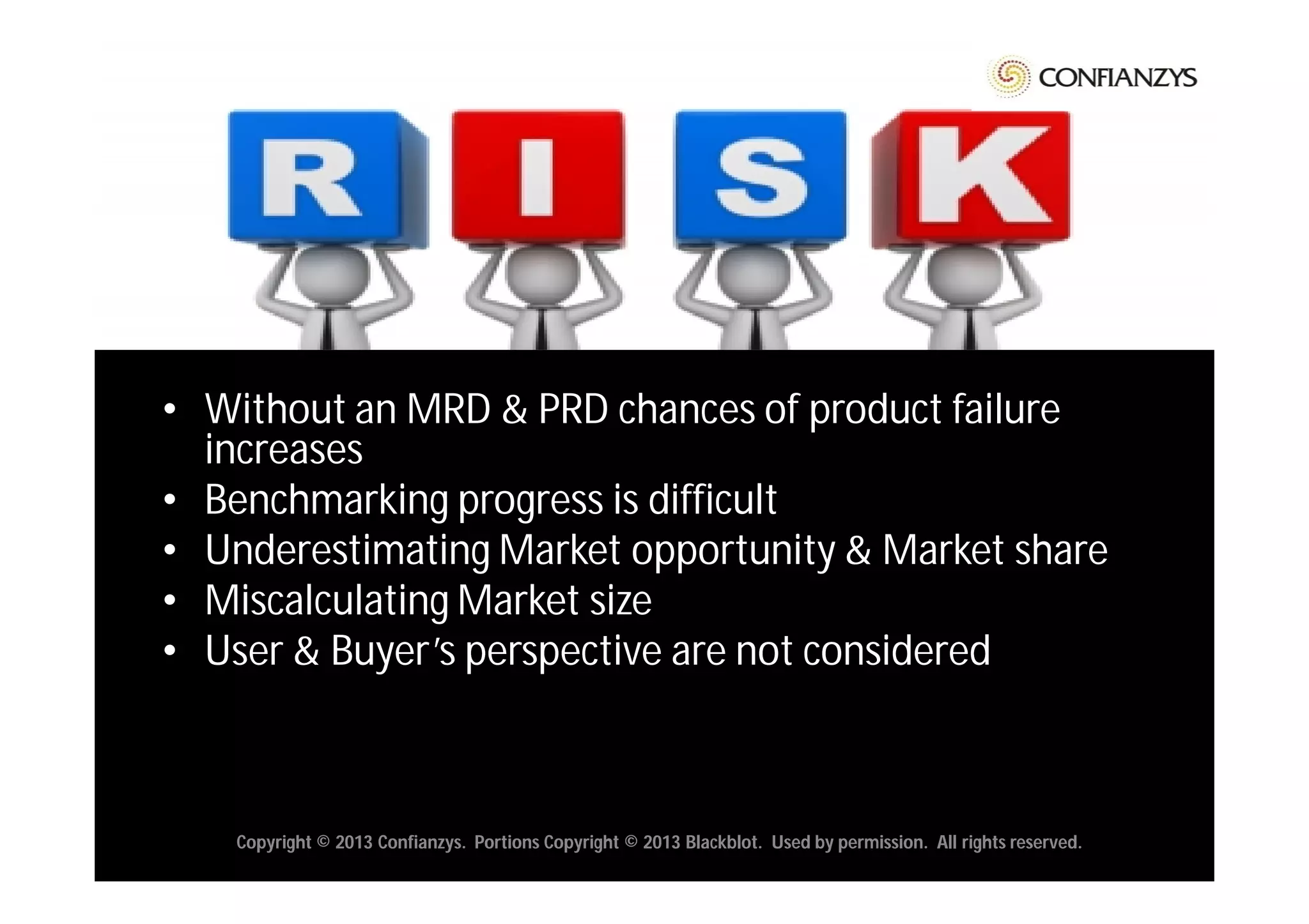 • Without an MRD & PRD chances of product failure
  increases
• Benchmarking progress is difficult
• Underestimating Market opportunity & Market share
• Miscalculating Market size
• User & Buyer’s perspective are not considered



    Copyright © 2013 Confianzys. Portions Copyright © 2013 Blackblot. Used by permission. All rights reserved.
 