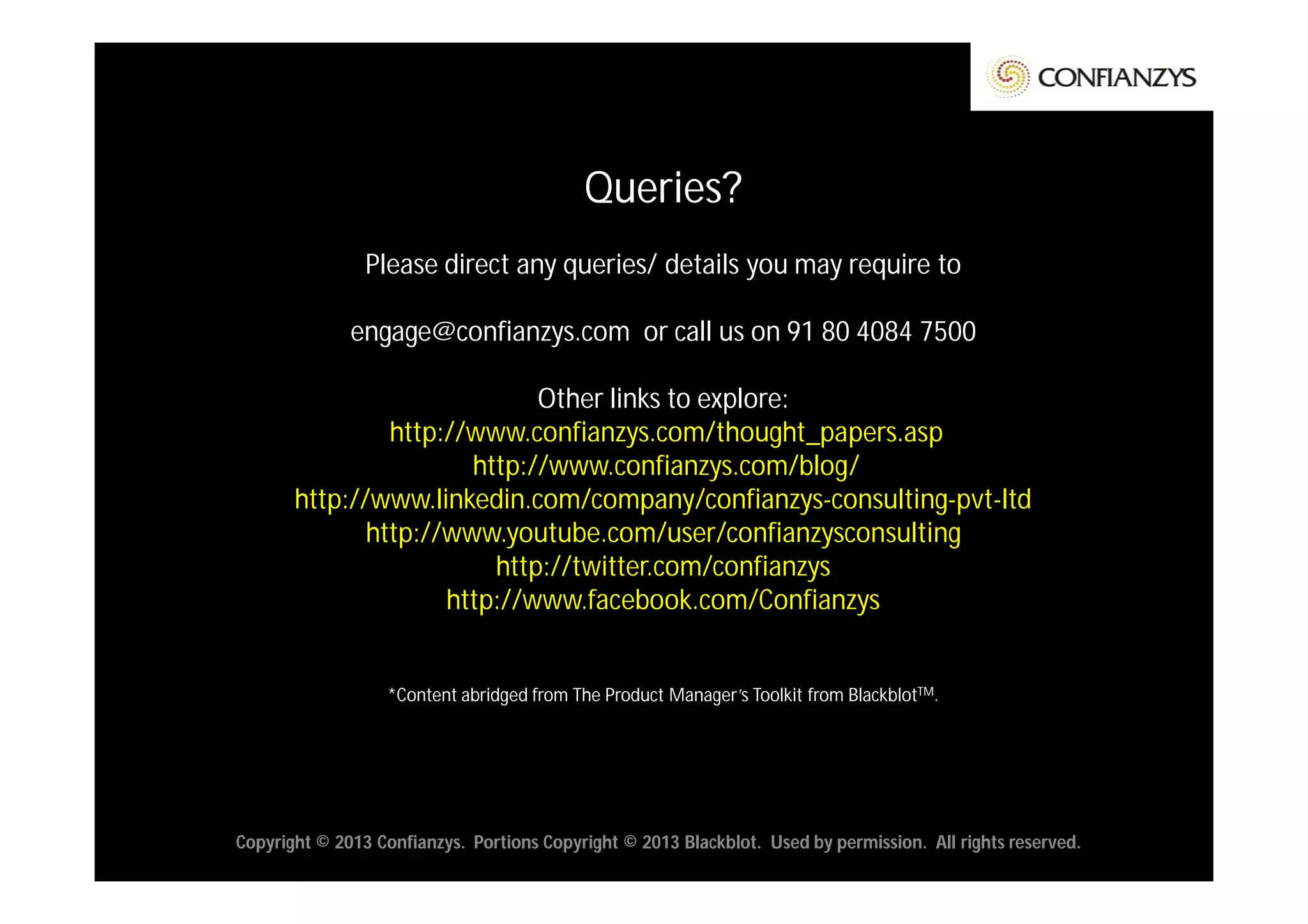 Queries?
                Please direct any queries/ details you may require to

              engage@confianzys.com or call us on 91 80 4084 7500

                             Other links to explore:
                http://www.confianzys.com/thought_papers.asp
                       http://www.confianzys.com/blog/
       http://www.linkedin.com/company/confianzys-consulting-pvt-ltd
              http://www.youtube.com/user/confianzysconsulting
                         http://twitter.com/confianzys
                     http://www.facebook.com/Confianzys


                  *Content abridged from The Product Manager’s Toolkit from BlackblotTM.




Copyright © 2013 Confianzys. Portions Copyright © 2013 Blackblot. Used by permission. All rights reserved.
 