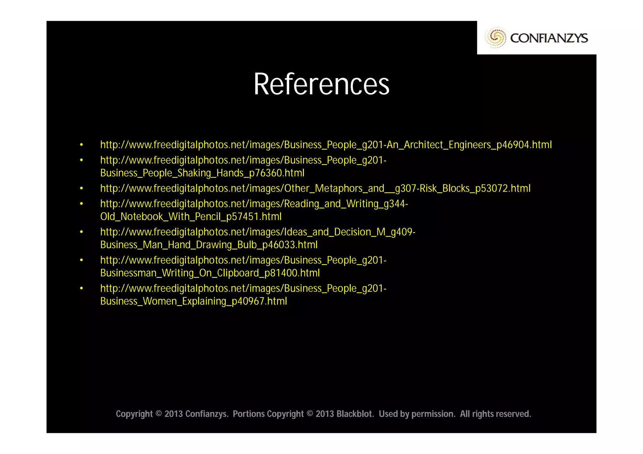References
•   http://www.freedigitalphotos.net/images/Business_People_g201-An_Architect_Engineers_p46904.html
•   http://www.freedigitalphotos.net/images/Business_People_g201-
    Business_People_Shaking_Hands_p76360.html
•   http://www.freedigitalphotos.net/images/Other_Metaphors_and__g307-Risk_Blocks_p53072.html
•   http://www.freedigitalphotos.net/images/Reading_and_Writing_g344-
    Old_Notebook_With_Pencil_p57451.html
•   http://www.freedigitalphotos.net/images/Ideas_and_Decision_M_g409-
    Business_Man_Hand_Drawing_Bulb_p46033.html
•   http://www.freedigitalphotos.net/images/Business_People_g201-
    Businessman_Writing_On_Clipboard_p81400.html
•   http://www.freedigitalphotos.net/images/Business_People_g201-
    Business_Women_Explaining_p40967.html




       Copyright © 2013 Confianzys. Portions Copyright © 2013 Blackblot. Used by permission. All rights reserved.
 