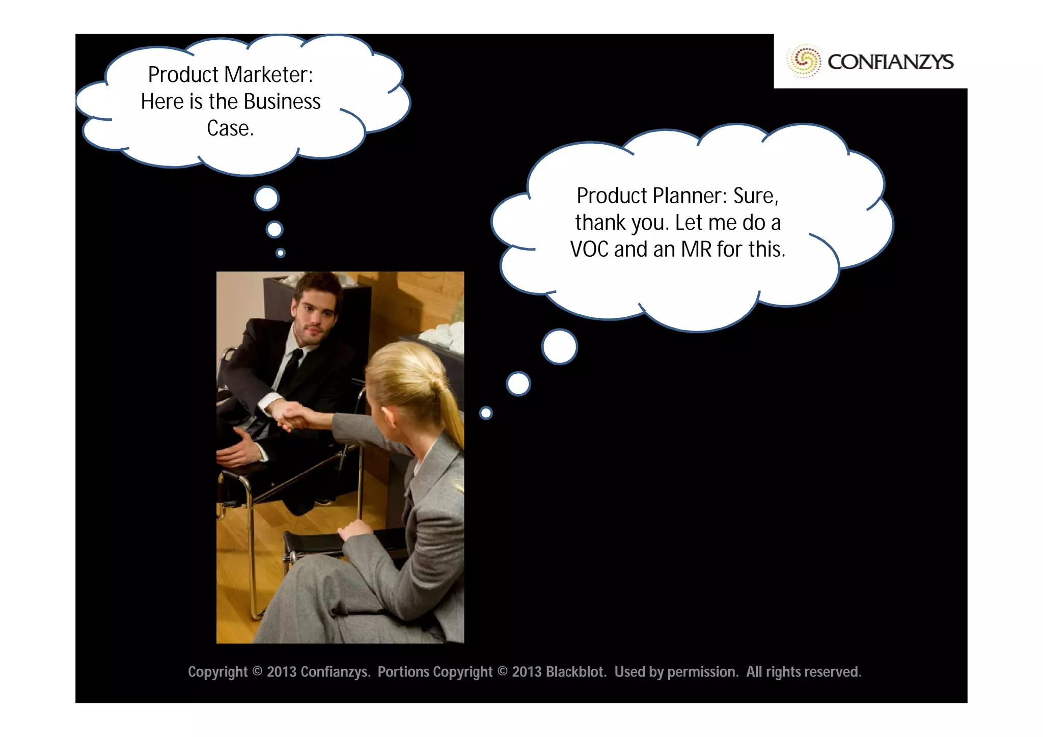 Product Marketer:
Here is the Business
        Case.


                                                                  Product Planner: Sure,
                                                                 thank you. Let me do a
                                                                 VOC and an MR for this.




     Copyright © 2013 Confianzys. Portions Copyright © 2013 Blackblot. Used by permission. All rights reserved.
 