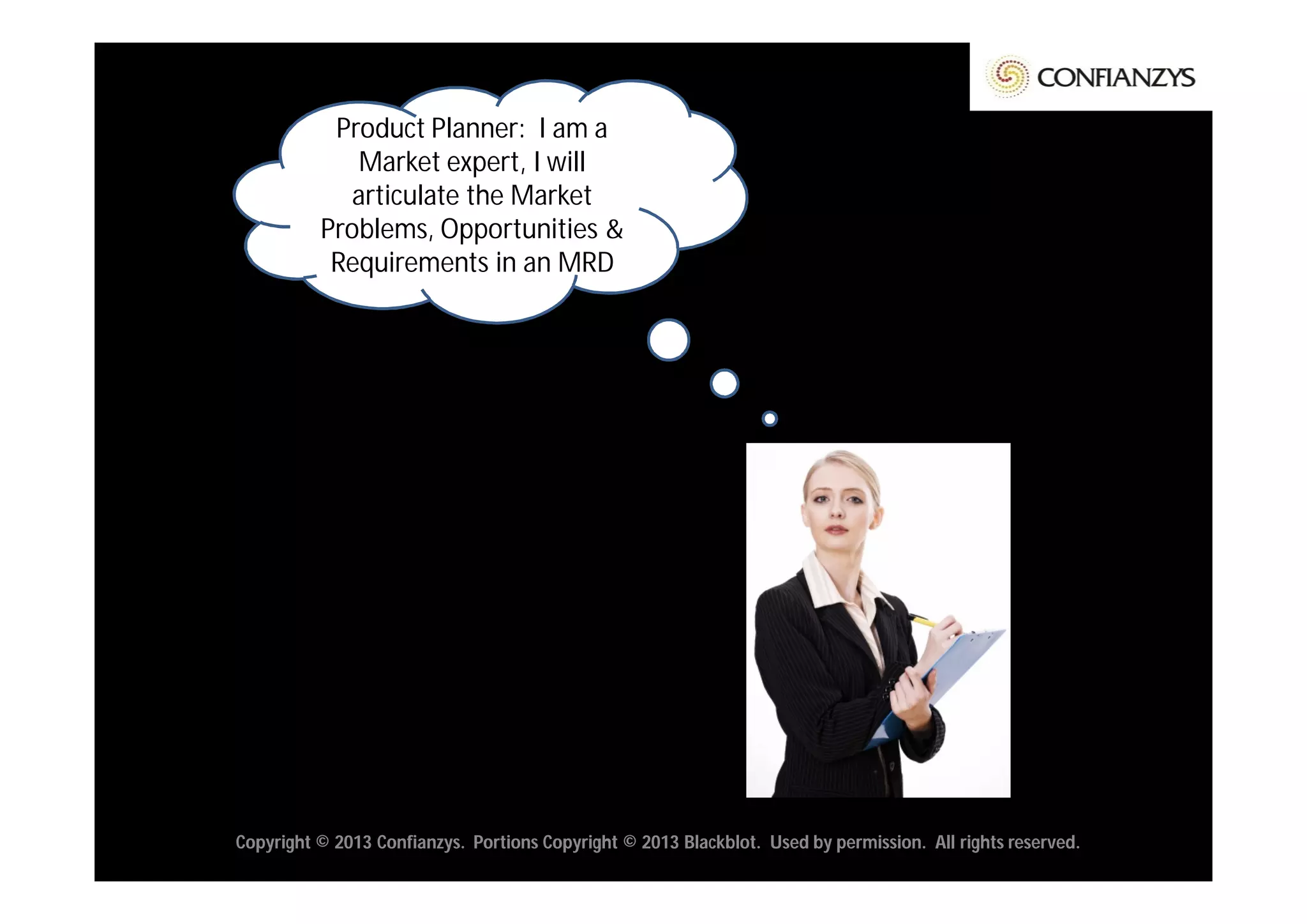Product Planner: I am a
             Market expert, I will
            articulate the Market
          Problems, Opportunities &
           Requirements in an MRD




Copyright © 2013 Confianzys. Portions Copyright © 2013 Blackblot. Used by permission. All rights reserved.
 