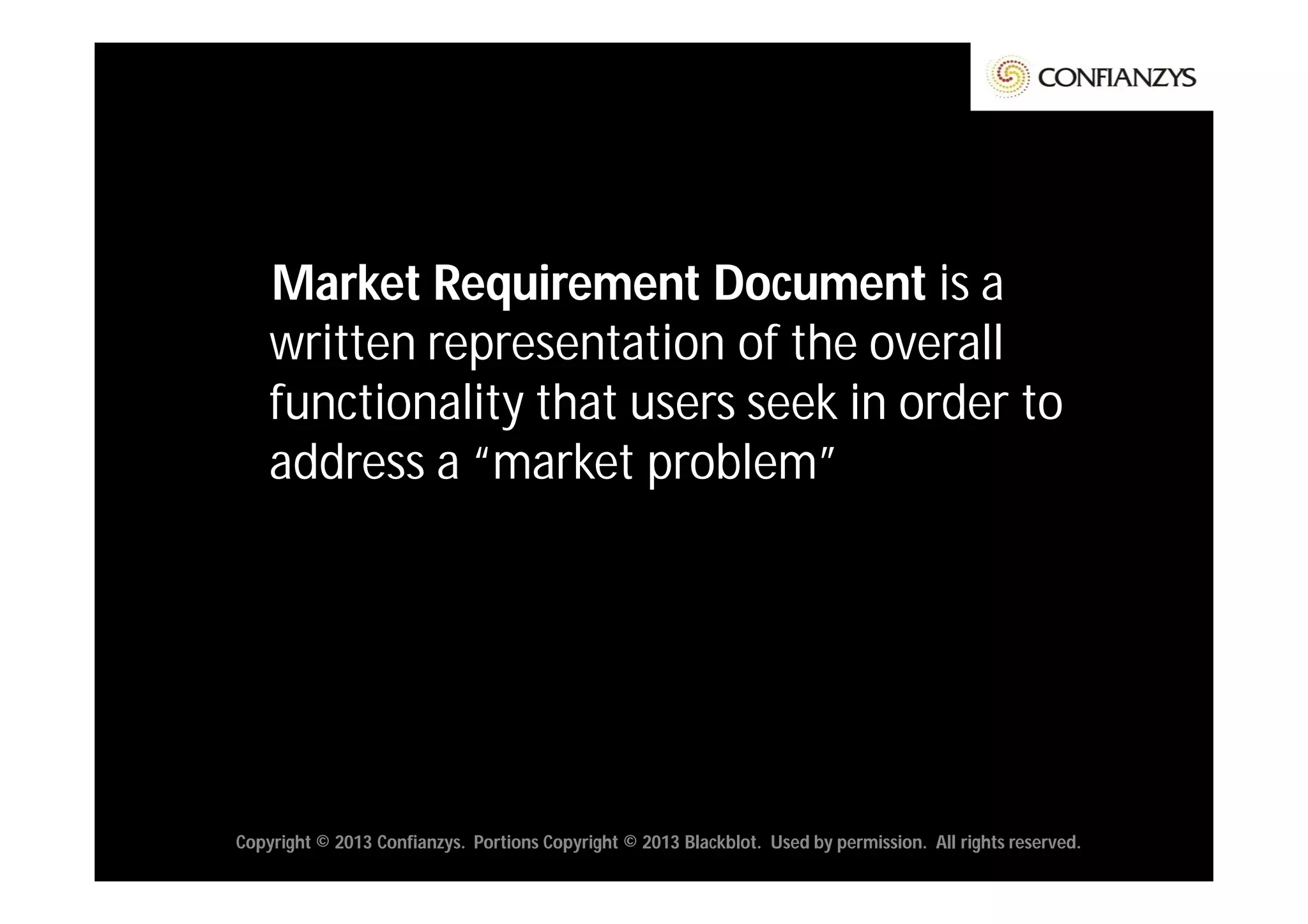 Market Requirement Document is a
    written representation of the overall
    functionality that users seek in order to
    address a “market problem”




Copyright © 2013 Confianzys. Portions Copyright © 2013 Blackblot. Used by permission. All rights reserved.
 