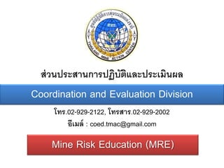 ส่ วนประสานการปฏิบัตและประเมินผล
                      ิ
Coordination and Evaluation Division
     โทร.02-929-2122, โทรสาร.02-929-2002
         อีเมล์ : coed.tmac@gmail.com

    Mine Risk Education (MRE)
 