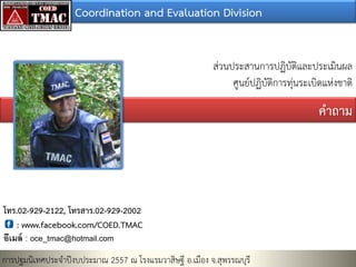 Coordination and Evaluation Division
ส่วนประสานการปฏิบัติและประเมินผล
ศูนย์ปฏิบัติการทุ่นระเบิดแห่งชาติ

คาถาม

โทร.02-929-2122, โทรสาร.02-929-2002
: www.facebook.com/COED.TMAC
อีเมล์ : oce_tmac@hotmail.com

การปฐมนิเทศประจาปีงบประมาณ 2557 ณ โรงแรมวาสิษฐี อ.เมือง จ.สุพรรณบุรี

 