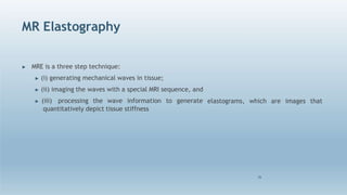 MR Elastography
26
elastograms, which are images that
▶ MRE is a three step technique:
▶ (i) generating mechanical waves in tissue;
▶ (ii) imaging the waves with a special MRI sequence, and
▶ (iii) processing the wave information to generate
quantitatively depict tissue stiffness
 