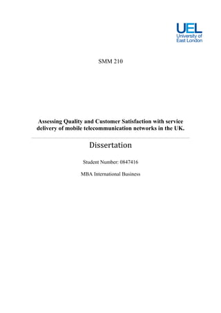 SMM 210




Assessing Quality and Customer Satisfaction with service
delivery of mobile telecommunication networks in the UK.

                   Dissertation
                 Student Number: 0847416

                MBA International Business
 