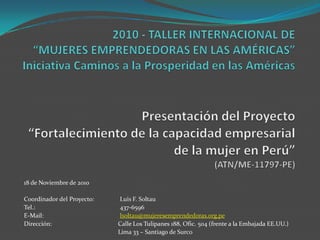 2010 - TALLER INTERNACIONAL DE“MUJERES EMPRENDEDORAS EN LAS AMÉRICAS”Iniciativa Caminos a la Prosperidad en las AméricasPresentación del Proyecto“Fortalecimiento de la capacidad empresarial de la mujer en Perú”(ATN/ME-11797-PE) 18 de Noviembre de 2010 Coordinador del Proyecto: 	Luis F. Soltau Tel.: 			437-6596 E-Mail: 			lsoltau@mujeresemprendedoras.org.pe Dirección:	Calle Los Tulipanes 188, Ofic. 504 (frente a la Embajada EE.UU.) Lima 33 – Santiago de Surco 